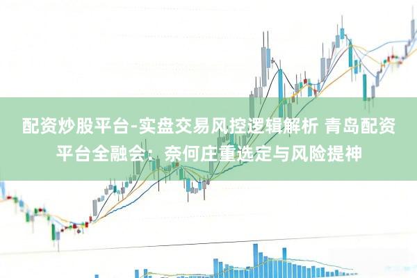 配资炒股平台-实盘交易风控逻辑解析 青岛配资平台全融会：奈何庄重选定与风险提神