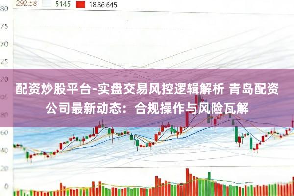 配资炒股平台-实盘交易风控逻辑解析 青岛配资公司最新动态：合规操作与风险瓦解