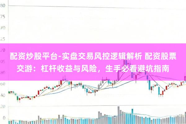 配资炒股平台-实盘交易风控逻辑解析 配资股票交游：杠杆收益与风险，生手必看避坑指南