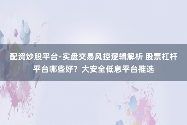 配资炒股平台-实盘交易风控逻辑解析 股票杠杆平台哪些好？大安全低息平台推选