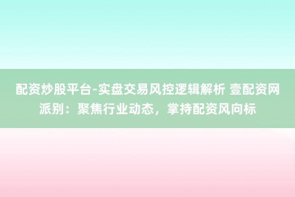 配资炒股平台-实盘交易风控逻辑解析 壹配资网派别：聚焦行业动态，掌持配资风向标