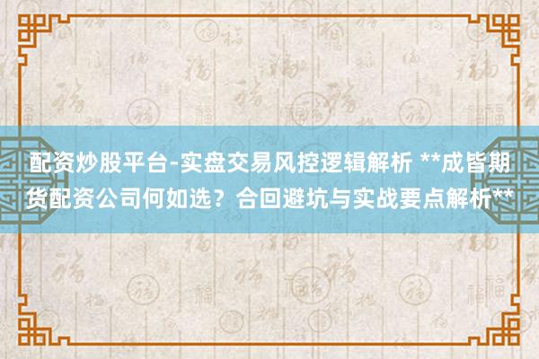 配资炒股平台-实盘交易风控逻辑解析 **成皆期货配资公司何如选？合回避坑与实战要点解析**