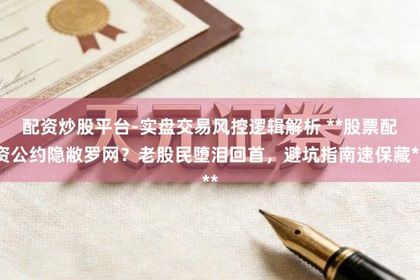 配资炒股平台-实盘交易风控逻辑解析 **股票配资公约隐敝罗网？老股民堕泪回首，避坑指南速保藏**
