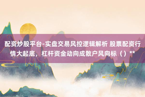 配资炒股平台-实盘交易风控逻辑解析 股票配资行情大起底，杠杆资金动向成散户风向标（）**