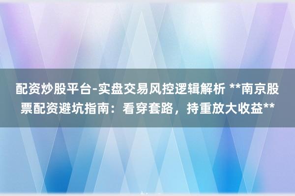 配资炒股平台-实盘交易风控逻辑解析 **南京股票配资避坑指南：看穿套路，持重放大收益**