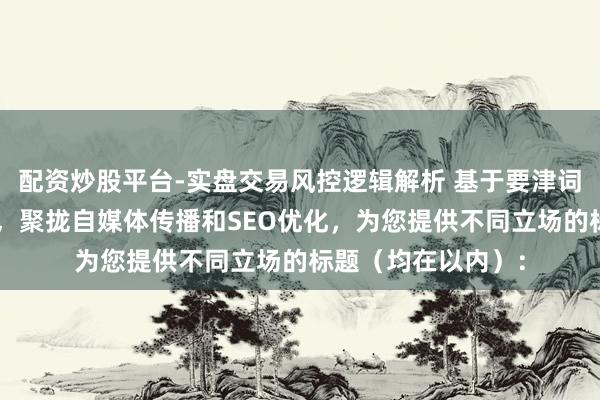 配资炒股平台-实盘交易风控逻辑解析 基于要津词“南京期货配资”，聚拢自媒体传播和SEO优化，为您提供不同立场的标题（均在以内）：