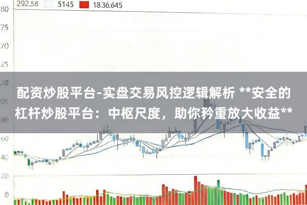 配资炒股平台-实盘交易风控逻辑解析 **安全的杠杆炒股平台:中枢尺度,助你矜重放大收益**