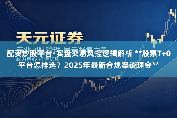 配资炒股平台-实盘交易风控逻辑解析 **股票T+0平台怎样选？2025年最新合规渠谈理会**
