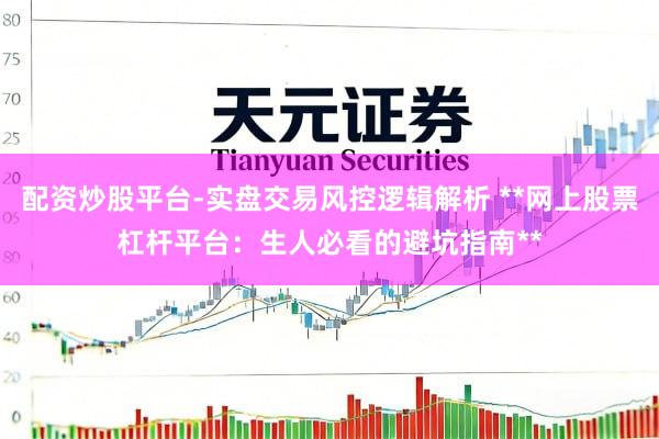 配资炒股平台-实盘交易风控逻辑解析 **网上股票杠杆平台：生人必看的避坑指南**