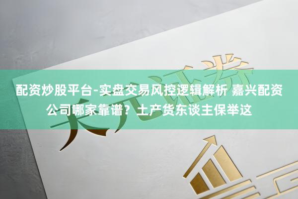 配资炒股平台-实盘交易风控逻辑解析 嘉兴配资公司哪家靠谱？土产货东谈主保举这