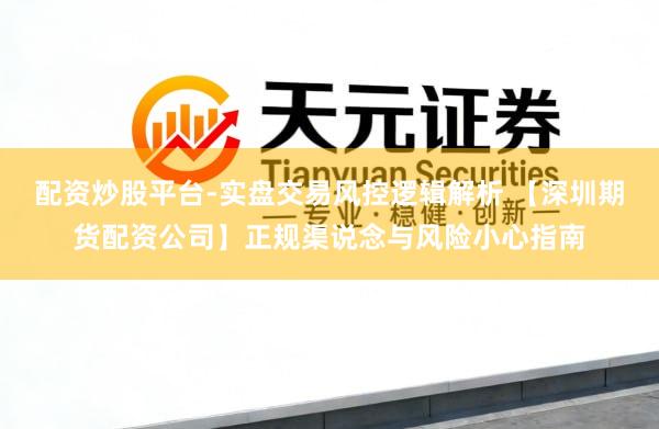 配资炒股平台-实盘交易风控逻辑解析 【深圳期货配资公司】正规渠说念与风险小心指南