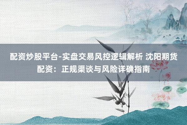配资炒股平台-实盘交易风控逻辑解析 沈阳期货配资：正规渠谈与风险详确指南