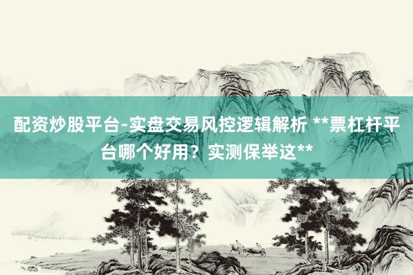 配资炒股平台-实盘交易风控逻辑解析 **票杠杆平台哪个好用？实测保举这**