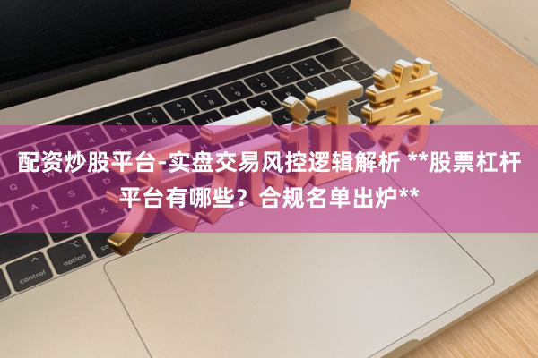配资炒股平台-实盘交易风控逻辑解析 **股票杠杆平台有哪些？合规名单出炉**