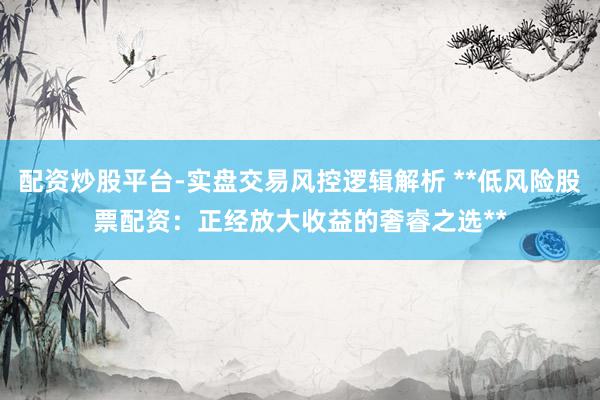 配资炒股平台-实盘交易风控逻辑解析 **低风险股票配资：正经放大收益的奢睿之选**