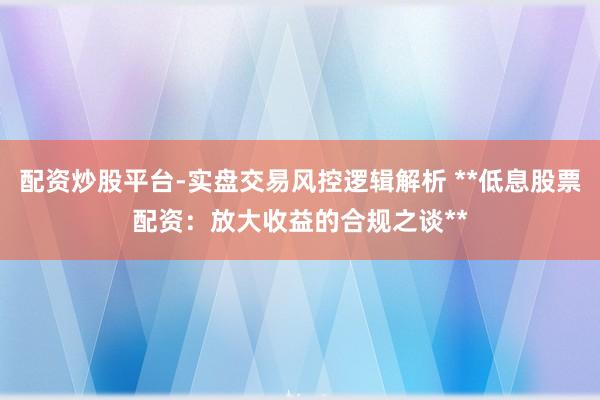 配资炒股平台-实盘交易风控逻辑解析 **低息股票配资：放大收益的合规之谈**