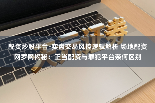 配资炒股平台-实盘交易风控逻辑解析 场地配资网罗网揭秘：正当配资与罪犯平台奈何区别