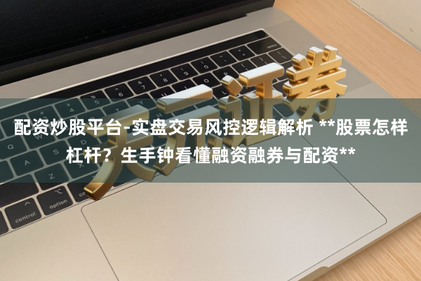 配资炒股平台-实盘交易风控逻辑解析 **股票怎样杠杆？生手钟看懂融资融券与配资**