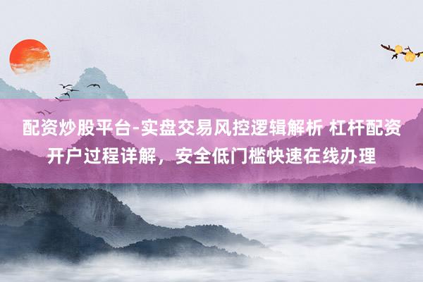 配资炒股平台-实盘交易风控逻辑解析 杠杆配资开户过程详解，安全低门槛快速在线办理